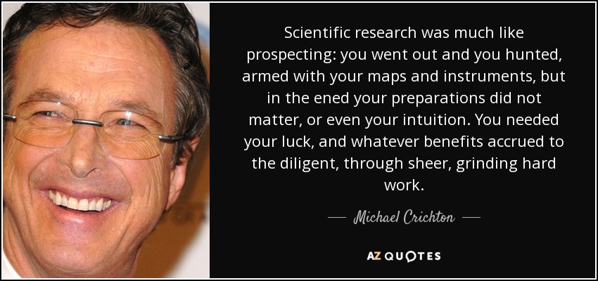 Scientific research was much like prospecting: you went out and you hunted, armed with your maps and instruments, but in the ened your preparations did not matter, or even your intuition. You needed your luck, and whatever benefits accrued to the diligent, through sheer, grinding hard work. - Michael Crichton