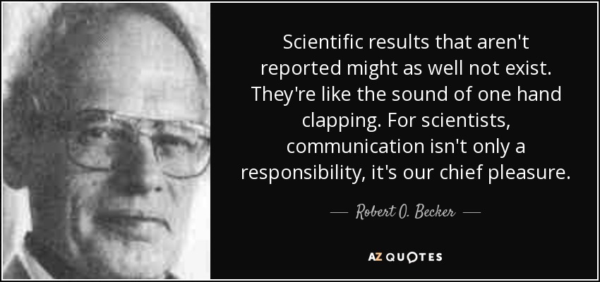 Scientific results that aren't reported might as well not exist. They're like the sound of one hand clapping. For scientists, communication isn't only a responsibility, it's our chief pleasure. - Robert O. Becker