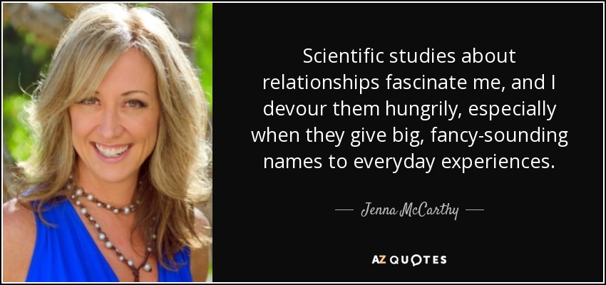 Scientific studies about relationships fascinate me, and I devour them hungrily, especially when they give big, fancy-sounding names to everyday experiences. - Jenna McCarthy