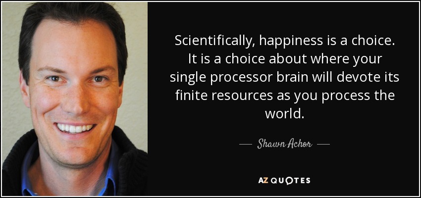 Scientifically, happiness is a choice. It is a choice about where your single processor brain will devote its finite resources as you process the world. - Shawn Achor