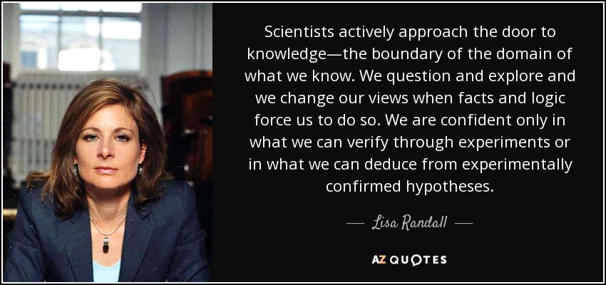 Scientists actively approach the door to knowledge—the boundary of the domain of what we know. We question and explore and we change our views when facts and logic force us to do so. We are confident only in what we can verify through experiments or in what we can deduce from experimentally confirmed hypotheses. - Lisa Randall