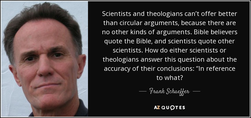 Scientists and theologians can’t offer better than circular arguments, because there are no other kinds of arguments. Bible believers quote the Bible, and scientists quote other scientists. How do either scientists or theologians answer this question about the accuracy of their conclusions: “In reference to what? - Frank Schaeffer