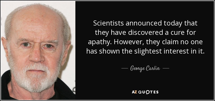 Scientists announced today that they have discovered a cure for apathy. However, they claim no one has shown the slightest interest in it. - George Carlin