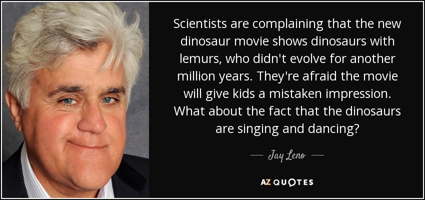 Scientists are complaining that the new dinosaur movie shows dinosaurs with lemurs, who didn't evolve for another million years. They're afraid the movie will give kids a mistaken impression. What about the fact that the dinosaurs are singing and dancing? - Jay Leno