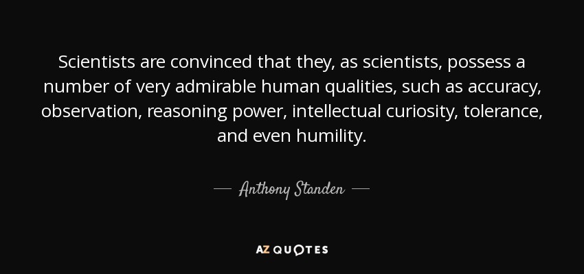 Scientists are convinced that they, as scientists, possess a number of very admirable human qualities, such as accuracy, observation, reasoning power, intellectual curiosity, tolerance, and even humility. - Anthony Standen