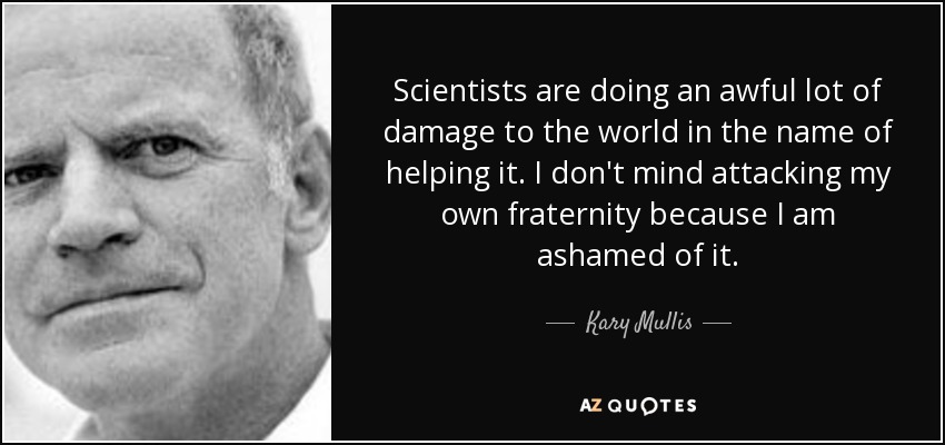 Scientists are doing an awful lot of damage to the world in the name of helping it. I don't mind attacking my own fraternity because I am ashamed of it. - Kary Mullis