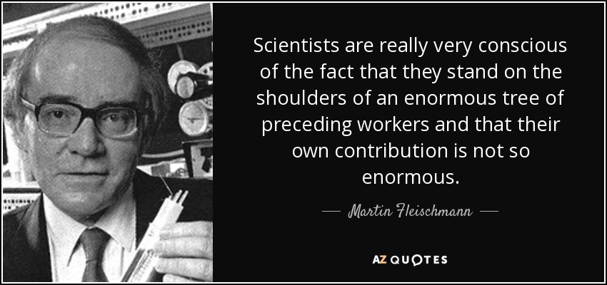 Scientists are really very conscious of the fact that they stand on the shoulders of an enormous tree of preceding workers and that their own contribution is not so enormous. - Martin Fleischmann