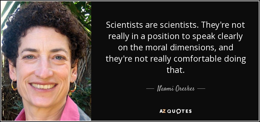 Scientists are scientists. They're not really in a position to speak clearly on the moral dimensions, and they're not really comfortable doing that. - Naomi Oreskes