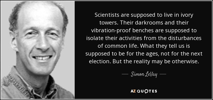 Scientists are supposed to live in ivory towers. Their darkrooms and their vibration-proof benches are supposed to isolate their activities from the disturbances of common life. What they tell us is supposed to be for the ages, not for the next election. But the reality may be otherwise. - Simon LeVay