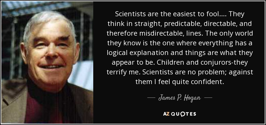 Scientists are the easiest to fool. ... They think in straight, predictable, directable, and therefore misdirectable, lines. The only world they know is the one where everything has a logical explanation and things are what they appear to be. Children and conjurors-they terrify me. Scientists are no problem; against them I feel quite confident. - James P. Hogan