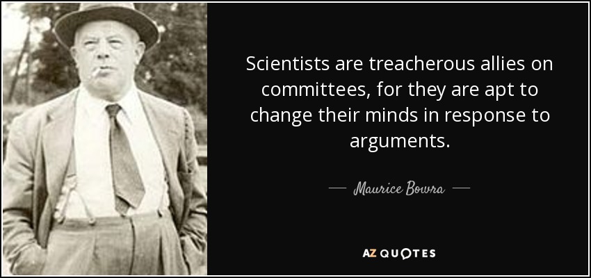 Scientists are treacherous allies on committees, for they are apt to change their minds in response to arguments. - Maurice Bowra