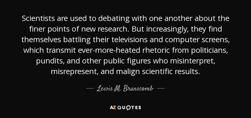 Scientists are used to debating with one another about the finer points of new research. But increasingly, they find themselves battling their televisions and computer screens, which transmit ever-more-heated rhetoric from politicians, pundits, and other public figures who misinterpret, misrepresent, and malign scientific results. - Lewis M. Branscomb
