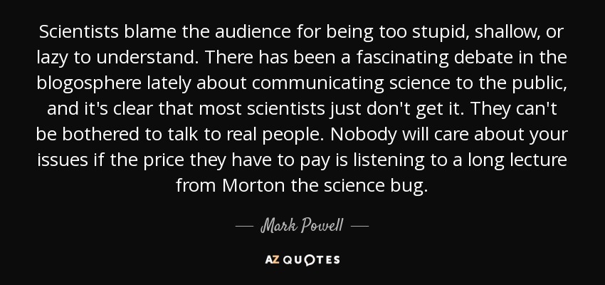 Scientists blame the audience for being too stupid, shallow, or lazy to understand. There has been a fascinating debate in the blogosphere lately about communicating science to the public, and it's clear that most scientists just don't get it. They can't be bothered to talk to real people. Nobody will care about your issues if the price they have to pay is listening to a long lecture from Morton the science bug. - Mark Powell