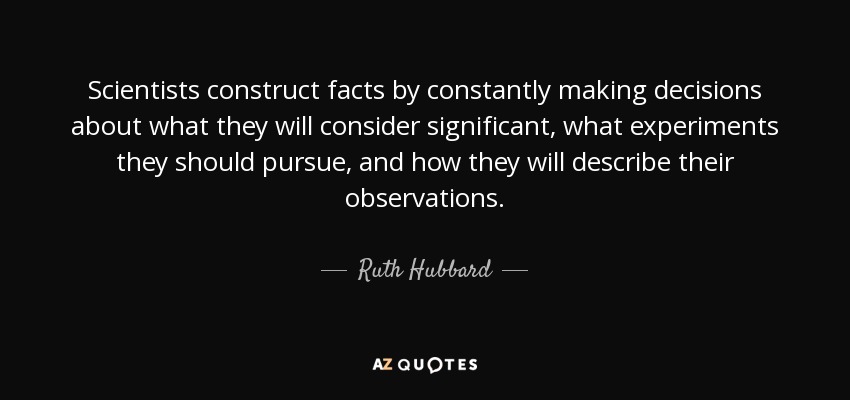 Scientists construct facts by constantly making decisions about what they will consider significant, what experiments they should pursue, and how they will describe their observations. - Ruth Hubbard