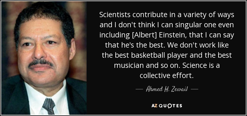 Scientists contribute in a variety of ways and I don't think I can singular one even including [Albert] Einstein, that I can say that he's the best. We don't work like the best basketball player and the best musician and so on. Science is a collective effort. - Ahmed H. Zewail