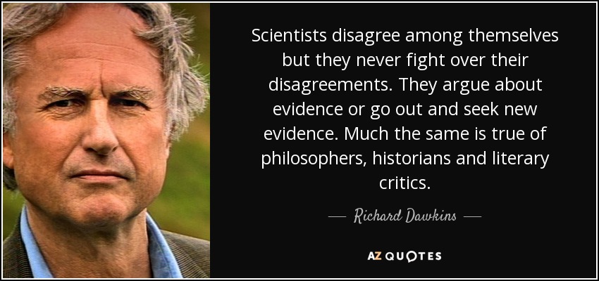 Scientists disagree among themselves but they never fight over their disagreements. They argue about evidence or go out and seek new evidence. Much the same is true of philosophers, historians and literary critics. - Richard Dawkins