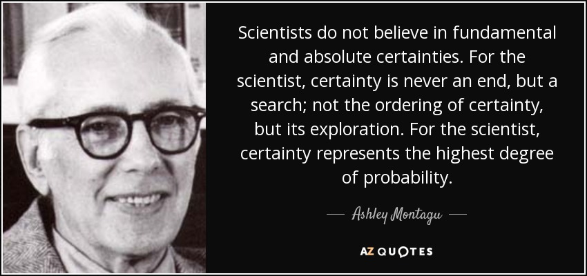 Scientists do not believe in fundamental and absolute certainties. For the scientist, certainty is never an end, but a search; not the ordering of certainty, but its exploration. For the scientist, certainty represents the highest degree of probability. - Ashley Montagu