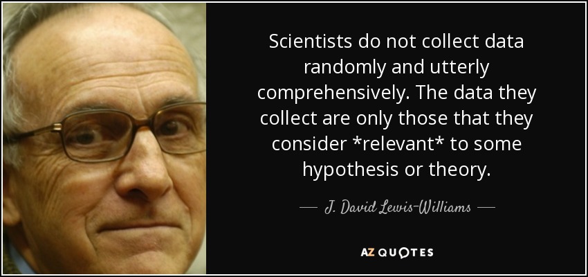 Scientists do not collect data randomly and utterly comprehensively. The data they collect are only those that they consider *relevant* to some hypothesis or theory. - J. David Lewis-Williams