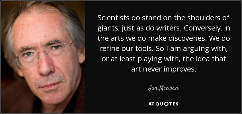 Scientists do stand on the shoulders of giants, just as do writers. Conversely, in the arts we do make discoveries. We do refine our tools. So I am arguing with, or at least playing with, the idea that art never improves. - Ian Mcewan