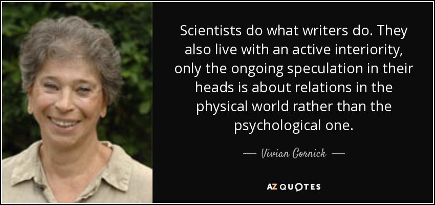 Scientists do what writers do. They also live with an active interiority, only the ongoing speculation in their heads is about relations in the physical world rather than the psychological one. - Vivian Gornick