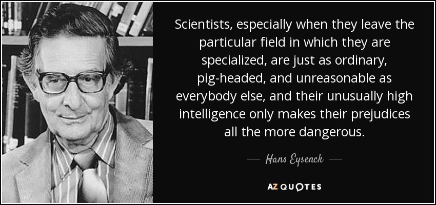 Scientists, especially when they leave the particular field in which they are specialized, are just as ordinary, pig-headed, and unreasonable as everybody else, and their unusually high intelligence only makes their prejudices all the more dangerous. - Hans Eysenck