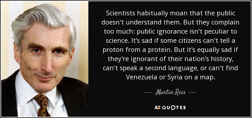 Scientists habitually moan that the public doesn't understand them. But they complain too much: public ignorance isn't peculiar to science. It's sad if some citizens can't tell a proton from a protein. But it's equally sad if they're ignorant of their nation's history, can't speak a second language, or can't find Venezuela or Syria on a map. - Martin Rees