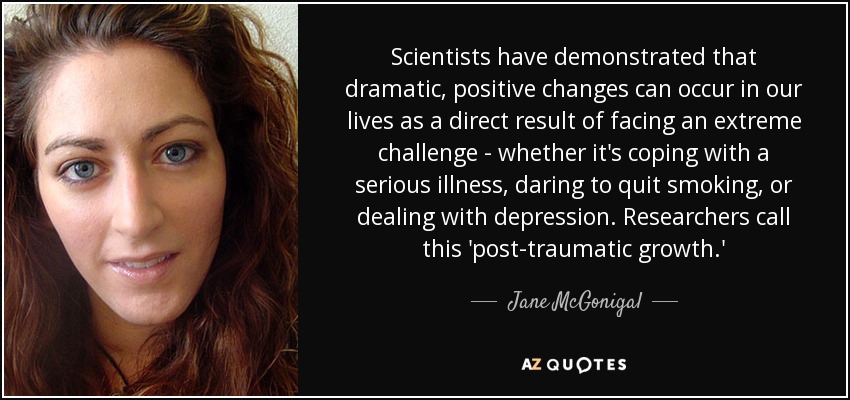 Scientists have demonstrated that dramatic, positive changes can occur in our lives as a direct result of facing an extreme challenge - whether it's coping with a serious illness, daring to quit smoking, or dealing with depression. Researchers call this 'post-traumatic growth.' - Jane McGonigal