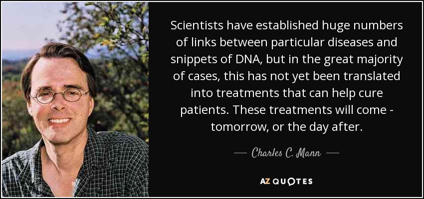 Scientists have established huge numbers of links between particular diseases and snippets of DNA, but in the great majority of cases, this has not yet been translated into treatments that can help cure patients. These treatments will come - tomorrow, or the day after. - Charles C. Mann