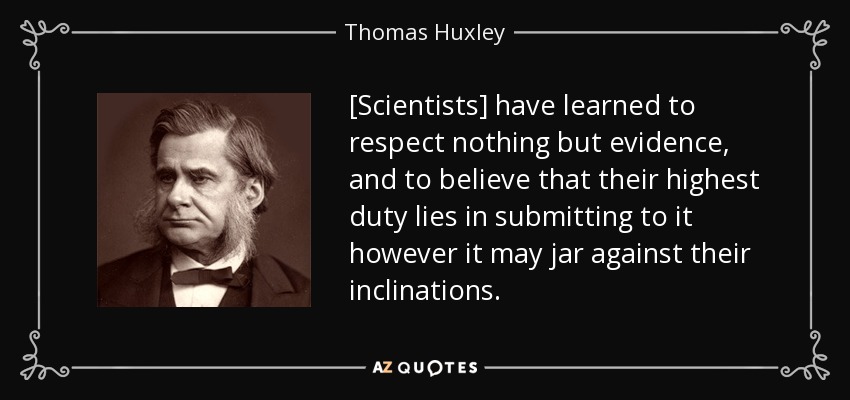 [Scientists] have learned to respect nothing but evidence, and to believe that their highest duty lies in submitting to it however it may jar against their inclinations. - Thomas Huxley