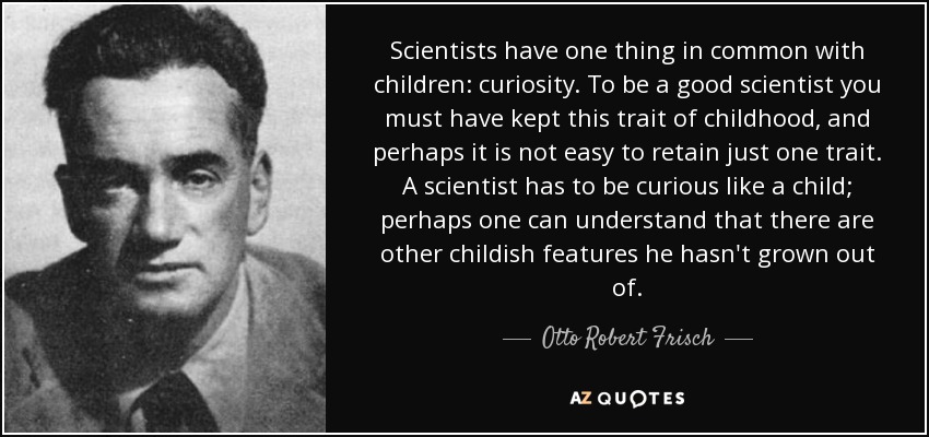 Scientists have one thing in common with children: curiosity. To be a good scientist you must have kept this trait of childhood, and perhaps it is not easy to retain just one trait. A scientist has to be curious like a child; perhaps one can understand that there are other childish features he hasn't grown out of. - Otto Robert Frisch
