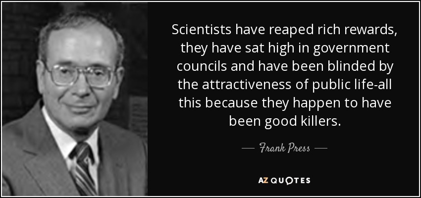 Scientists have reaped rich rewards, they have sat high in government councils and have been blinded by the attractiveness of public life-all this because they happen to have been good killers. - Frank Press