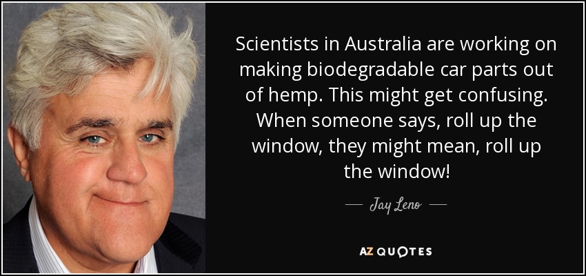 Scientists in Australia are working on making biodegradable car parts out of hemp. This might get confusing. When someone says, roll up the window, they might mean, roll up the window! - Jay Leno