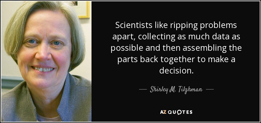 Scientists like ripping problems apart, collecting as much data as possible and then assembling the parts back together to make a decision. - Shirley M. Tilghman