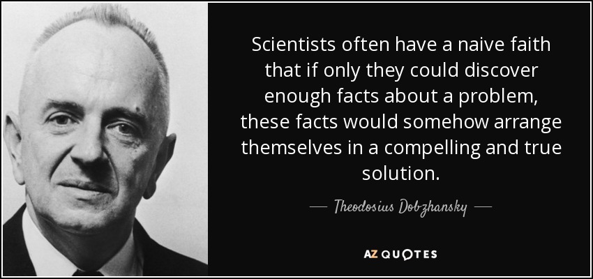 Scientists often have a naive faith that if only they could discover enough facts about a problem, these facts would somehow arrange themselves in a compelling and true solution. - Theodosius Dobzhansky