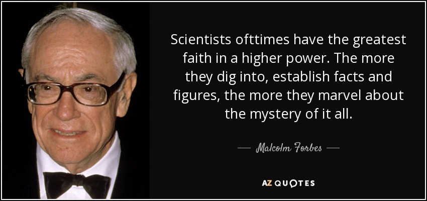 Scientists ofttimes have the greatest faith in a higher power. The more they dig into, establish facts and figures, the more they marvel about the mystery of it all. - Malcolm Forbes