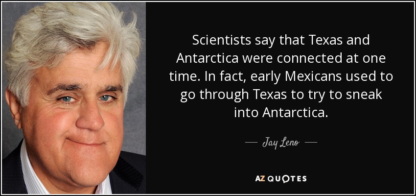 Scientists say that Texas and Antarctica were connected at one time. In fact, early Mexicans used to go through Texas to try to sneak into Antarctica. - Jay Leno