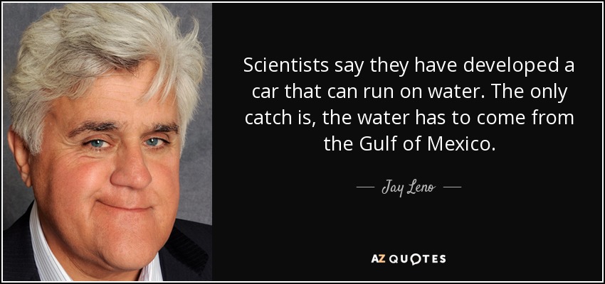 Scientists say they have developed a car that can run on water. The only catch is, the water has to come from the Gulf of Mexico. - Jay Leno