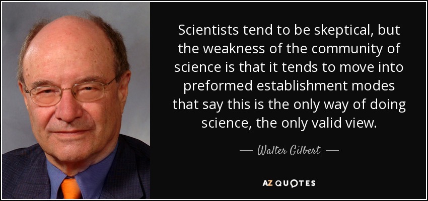 Scientists tend to be skeptical, but the weakness of the community of science is that it tends to move into preformed establishment modes that say this is the only way of doing science, the only valid view. - Walter Gilbert