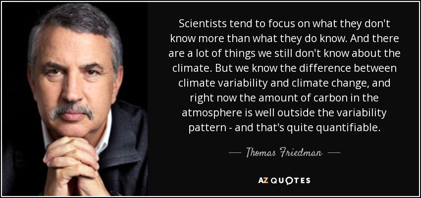 Scientists tend to focus on what they don't know more than what they do know. And there are a lot of things we still don't know about the climate. But we know the difference between climate variability and climate change, and right now the amount of carbon in the atmosphere is well outside the variability pattern - and that's quite quantifiable. - Thomas Friedman