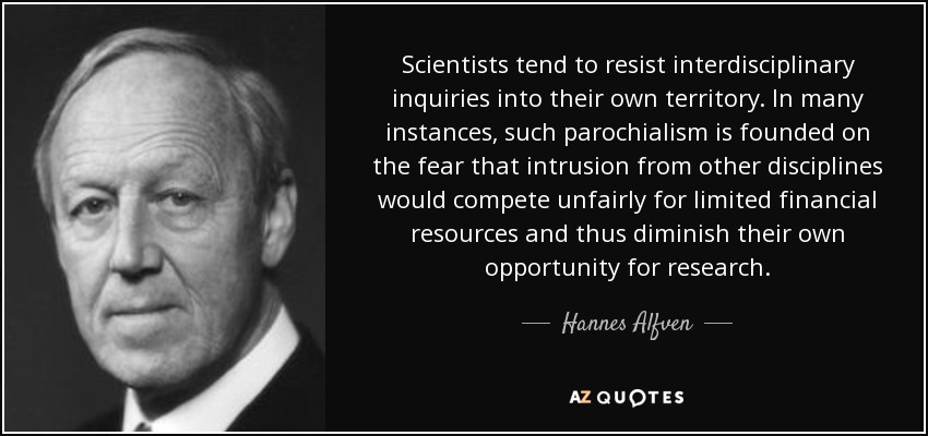 Scientists tend to resist interdisciplinary inquiries into their own territory. In many instances, such parochialism is founded on the fear that intrusion from other disciplines would compete unfairly for limited financial resources and thus diminish their own opportunity for research. - Hannes Alfven