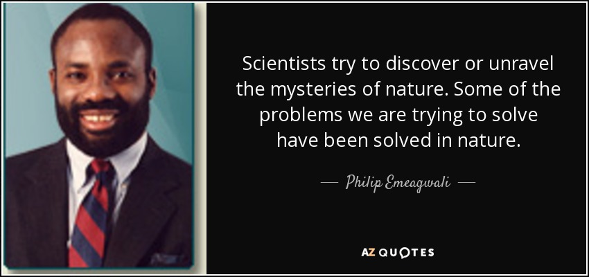 Scientists try to discover or unravel the mysteries of nature. Some of the problems we are trying to solve have been solved in nature. - Philip Emeagwali