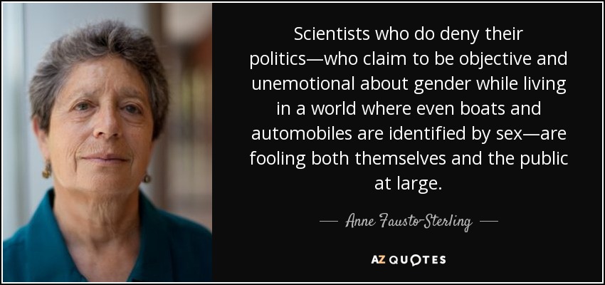 Scientists who do deny their politics—who claim to be objective and unemotional about gender while living in a world where even boats and automobiles are identified by sex—are fooling both themselves and the public at large. - Anne Fausto-Sterling