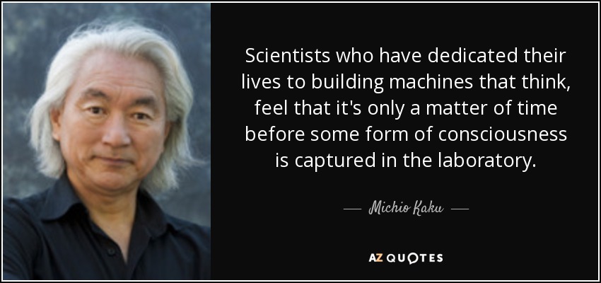 Scientists who have dedicated their lives to building machines that think, feel that it's only a matter of time before some form of consciousness is captured in the laboratory. - Michio Kaku