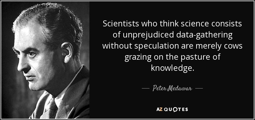 Scientists who think science consists of unprejudiced data-gathering without speculation are merely cows grazing on the pasture of knowledge. - Peter Medawar