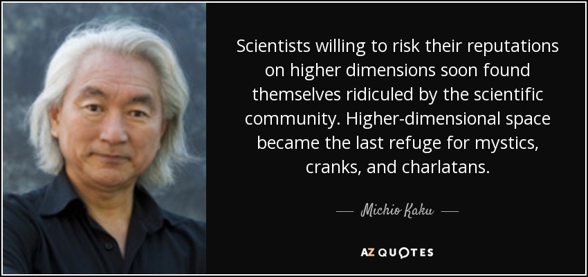 Scientists willing to risk their reputations on higher dimensions soon found themselves ridiculed by the scientific community. Higher-dimensional space became the last refuge for mystics, cranks, and charlatans. - Michio Kaku