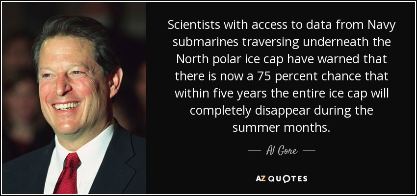 Scientists with access to data from Navy submarines traversing underneath the North polar ice cap have warned that there is now a 75 percent chance that within five years the entire ice cap will completely disappear during the summer months. - Al Gore