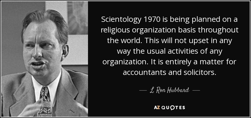 Scientology 1970 is being planned on a religious organization basis throughout the world. This will not upset in any way the usual activities of any organization. It is entirely a matter for accountants and solicitors. - L. Ron Hubbard