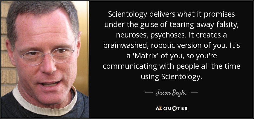Scientology delivers what it promises under the guise of tearing away falsity, neuroses, psychoses. It creates a brainwashed, robotic version of you. It's a 'Matrix' of you, so you're communicating with people all the time using Scientology. - Jason Beghe