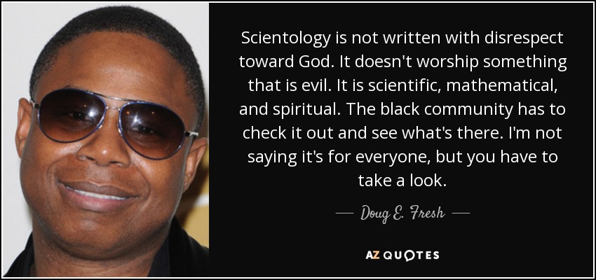 Scientology is not written with disrespect toward God. It doesn't worship something that is evil. It is scientific, mathematical, and spiritual. The black community has to check it out and see what's there. I'm not saying it's for everyone, but you have to take a look. - Doug E. Fresh