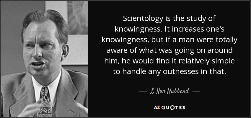 Scientology is the study of knowingness. It increases one's knowingness, but if a man were totally aware of what was going on around him, he would find it relatively simple to handle any outnesses in that. - L. Ron Hubbard